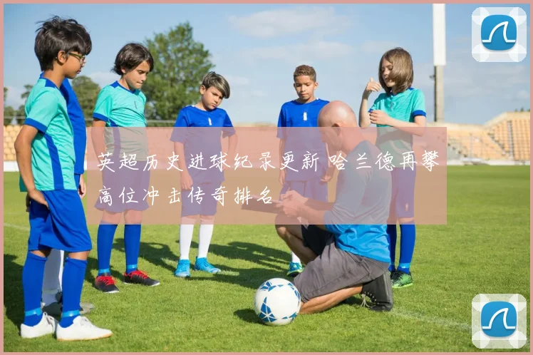 英超历史进球纪录更新 哈兰德再攀高位冲击传奇排名