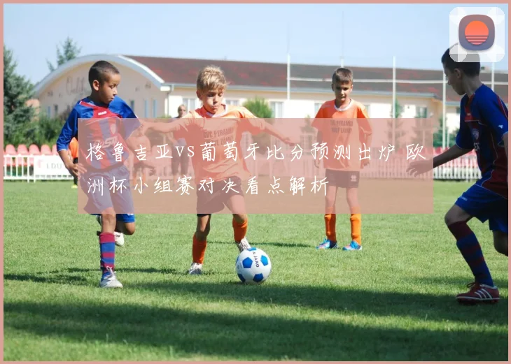 格鲁吉亚vs葡萄牙比分预测出炉 欧洲杯小组赛对决看点解析