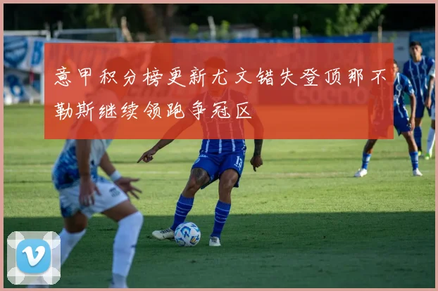 意甲积分榜更新尤文错失登顶那不勒斯继续领跑争冠区