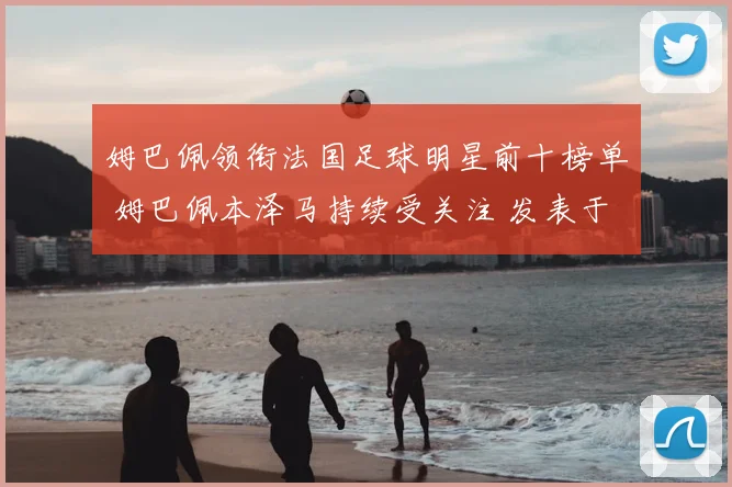 姆巴佩领衔法国足球明星前十榜单 姆巴佩本泽马持续受关注 发表于