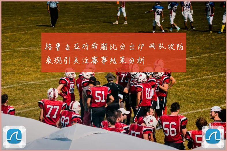 格鲁吉亚对希腊比分出炉 两队攻防表现引关注赛事结果分析