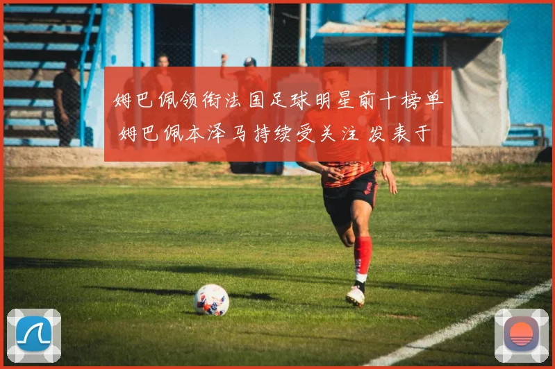 姆巴佩领衔法国足球明星前十榜单 姆巴佩本泽马持续受关注 发表于