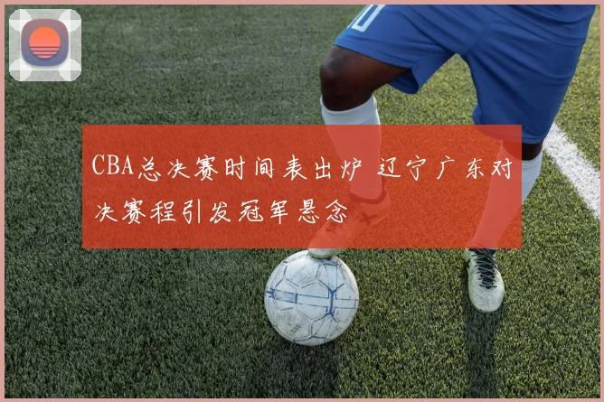 CBA总决赛时间表出炉 辽宁广东对决赛程引发冠军悬念