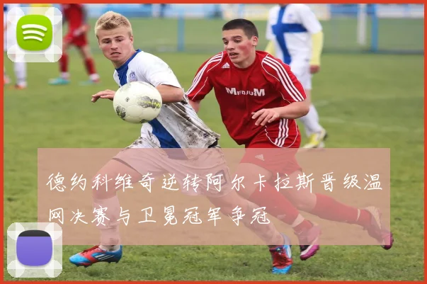 德约科维奇逆转阿尔卡拉斯晋级温网决赛与卫冕冠军争冠