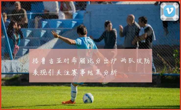 格鲁吉亚对希腊比分出炉 两队攻防表现引关注赛事结果分析