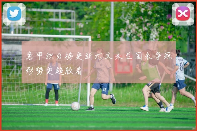 意甲积分榜更新尤文米兰国米争冠形势更趋胶着