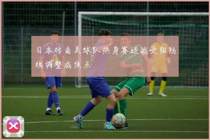 日本对南美球队热身赛连战受阻防线调整成焦点