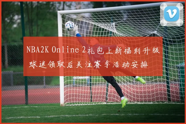 NBA2K Online 2礼包上新福利升级 球迷领取后关注赛季活动安排