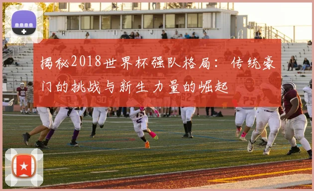 揭秘2018世界杯强队格局：传统豪门的挑战与新生力量的崛起