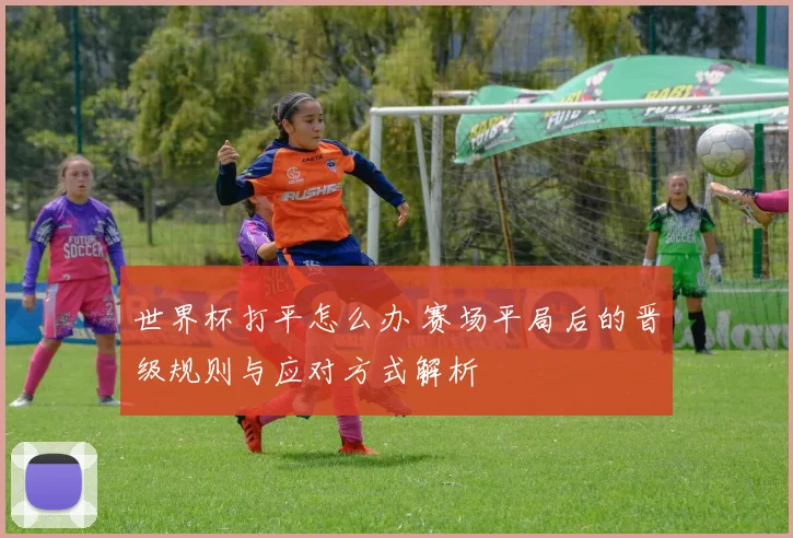世界杯打平怎么办 赛场平局后的晋级规则与应对方式解析