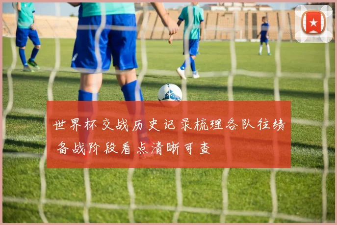 世界杯交战历史记录梳理各队往绩 备战阶段看点清晰可查