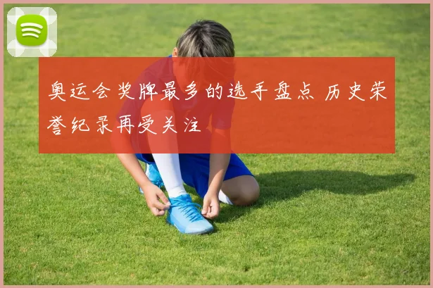 奥运会奖牌最多的选手盘点 历史荣誉纪录再受关注