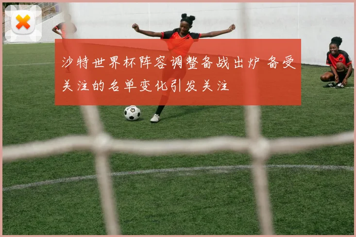 沙特世界杯阵容调整备战出炉 备受关注的名单变化引发关注