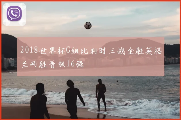 2018世界杯G组比利时三战全胜英格兰两胜晋级16强
