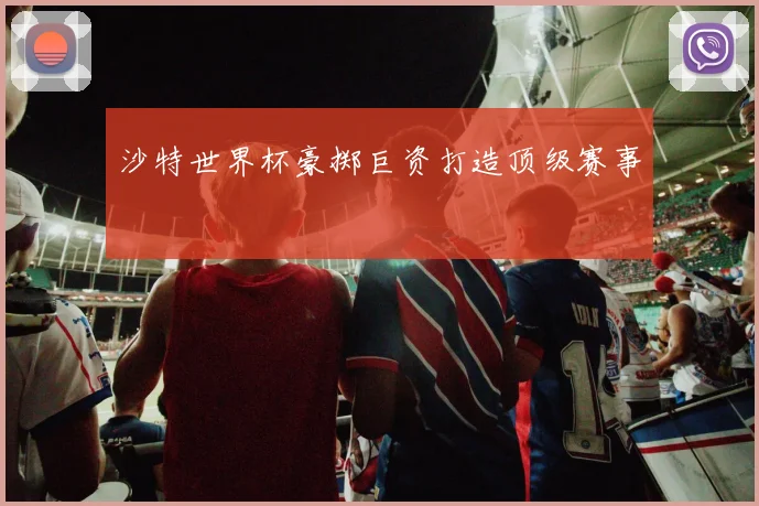 沙特世界杯豪掷巨资打造顶级赛事