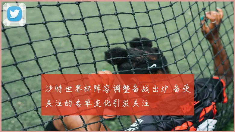 沙特世界杯阵容调整备战出炉 备受关注的名单变化引发关注