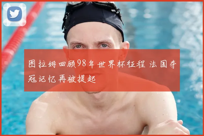 图拉姆回顾98年世界杯征程 法国夺冠记忆再被提起