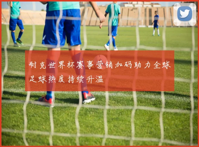 耐克世界杯赛事营销加码助力全球足球热度持续升温