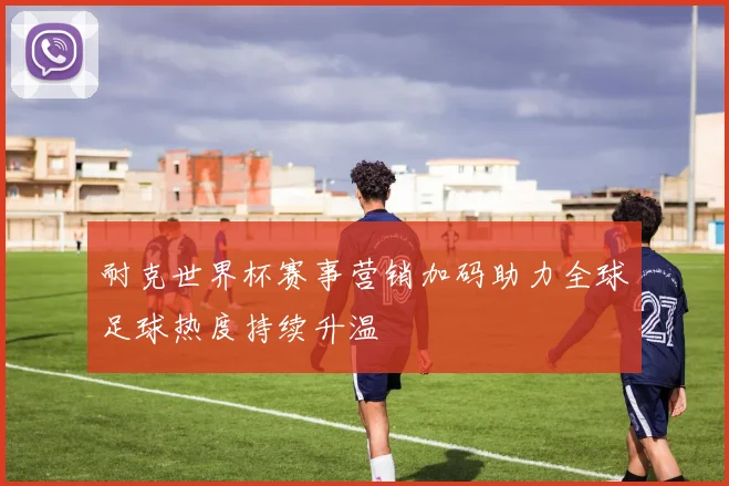 耐克世界杯赛事营销加码助力全球足球热度持续升温