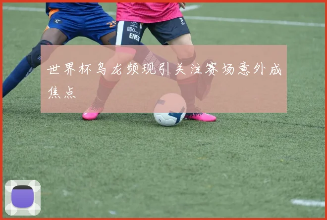 世界杯乌龙频现引关注赛场意外成焦点
