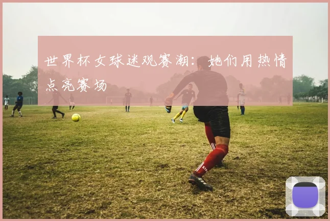 世界杯女球迷观赛潮：她们用热情点亮赛场