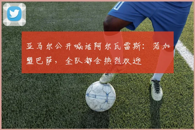 亚马尔公开喊话阿尔瓦雷斯：若加盟巴萨，全队都会热烈欢迎