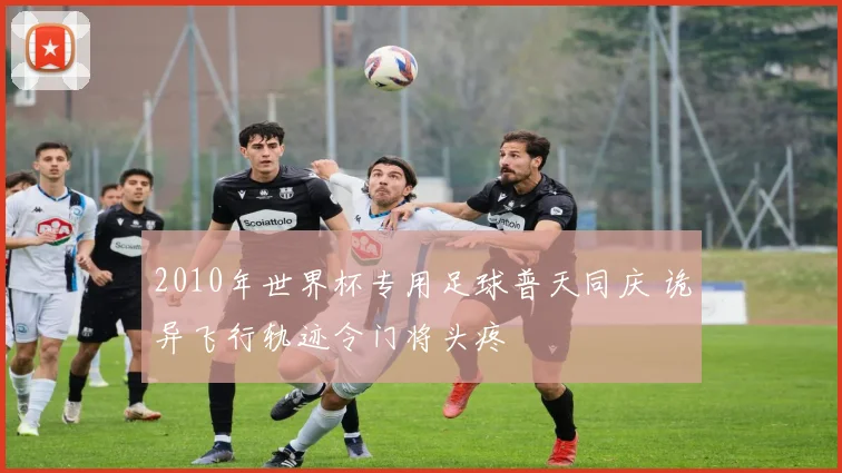 2010年世界杯专用足球普天同庆 诡异飞行轨迹令门将头疼